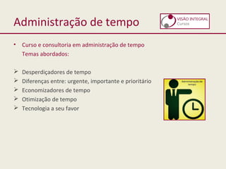 Administração de tempo
• Curso e consultoria em administração de tempo
Temas abordados:
 Desperdiçadores de tempo
 Diferenças entre: urgente, importante e prioritário
 Economizadores de tempo
 Otimização de tempo
 Tecnologia a seu favor
 