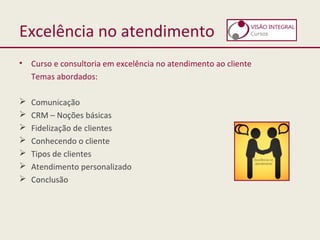 Excelência no atendimento
• Curso e consultoria em excelência no atendimento ao cliente
Temas abordados:
 Comunicação
 CRM – Noções básicas
 Fidelização de clientes
 Conhecendo o cliente
 Tipos de clientes
 Atendimento personalizado
 Conclusão
 