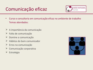 Comunicação eficaz
• Curso e consultoria em comunicação eficaz no ambiente de trabalho
Temas abordados:
 A importância da comunicação
 Falta de comunicação
 Domine a comunicação
 Hábitos do bom comunicador
 Erros na comunicação
 Comunicação corporativa
 Estratégia
 