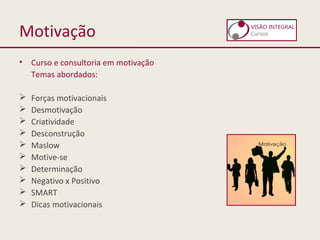 Motivação
• Curso e consultoria em motivação
Temas abordados:
 Forças motivacionais
 Desmotivação
 Criatividade
 Desconstrução
 Maslow
 Motive-se
 Determinação
 Negativo x Positivo
 SMART
 Dicas motivacionais
 