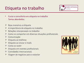 Etiqueta no trabalho
• Curso e consultoria em etiqueta no trabalho
Temas abordados:
 Boas maneiras e etiqueta
 A importância da etiqueta no trabalho
 Relações interpessoais no trabalho
 Como se comportar em diversas situações profissionais
 Comunicação
 Etiqueta ao telefone
 Etiqueta ao enviar e-mails
 Como se vestir
 Etiqueta em eventos profissionais
 Convidados internacionais
 Viagem de negócios para o exterior
 