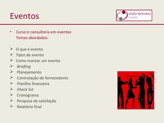 Eventos
• Curso e consultoria em eventos
Temas abordados:
 O que é evento
 Tipos de evento
 Como montar um evento
 Briefing
 Planejamento
 Contratação de fornecedores
 Planilha financeira
 Check list
 Cronograma
 Pesquisa de satisfação
 Relatório final
 