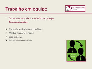 Trabalho em equipe
• Curso e consultoria em trabalho em equipe
Temas abordados:
 Aprenda a administrar conflitos
 Melhore a comunicação
 Seja proativo
 Busque inovar sempre
 