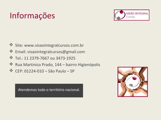 Informações
 Site: www.visaointegralcursos.com.br
 Email: visaointegralcursos@gmail.com
 Tel.: 11 2379-7667 ou 3473-1925
 Rua Martinico Prado, 144 – bairro Higienópolis
 CEP: 01224-010 – São Paulo – SP
Atendemos todo o território nacional.
 