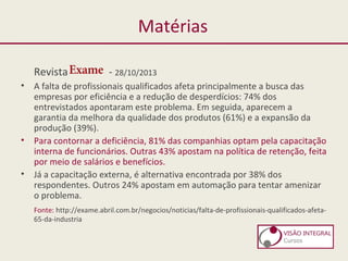 Matérias
Revista - 28/10/2013
• A falta de profissionais qualificados afeta principalmente a busca das
empresas por eficiência e a redução de desperdícios: 74% dos
entrevistados apontaram este problema. Em seguida, aparecem a
garantia da melhora da qualidade dos produtos (61%) e a expansão da
produção (39%).
• Para contornar a deficiência, 81% das companhias optam pela capacitação
interna de funcionários. Outras 43% apostam na política de retenção, feita
por meio de salários e benefícios.
• Já a capacitação externa, é alternativa encontrada por 38% dos
respondentes. Outros 24% apostam em automação para tentar amenizar
o problema.
Fonte: http://exame.abril.com.br/negocios/noticias/falta-de-profissionais-qualificados-afeta-
65-da-industria
 