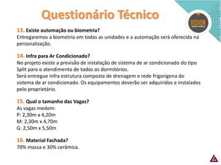 Questionário Técnico 
13. Existe automação ou biometria? Entregaremos a biometria em todas as unidades e a automação será oferecida na personalização. 14. Infra para Ar Condicionado? No projeto existe a previsão de instalação de sistema de ar condicionado do tipo Split para o atendimento de todos os dormitórios. Será entregue infra estrutura composta de drenagem e rede frigorigena do sistema de ar condicionado. Os equipamentos deverão ser adquiridos e instalados pelo proprietário. 15. Qual o tamanho das Vagas? As vagas medem: P: 2,30m x 4,20m M: 2,30m x 4,70m G: 2,50m x 5,50m 16. Material Fachada? 70% massa e 30% cerâmica.  