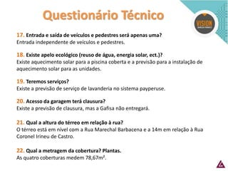 Questionário Técnico 
17. Entrada e saída de veículos e pedestres será apenas uma? 
Entrada independente de veículos e pedestres. 
18. Existe apelo ecológico (reuso de água, energia solar, ect.)? 
Existe aquecimento solar para a piscina coberta e a previsão para a instalação de aquecimento solar para as unidades. 
19. Teremos serviços? 
Existe a previsão de serviço de lavanderia no sistema payperuse. 
20. Acesso da garagem terá clausura? 
Existe a previsão de clausura, mas a Gafisa não entregará. 
21. Qual a altura do térreo em relação à rua? 
O térreo está em nível com a Rua Marechal Barbacena e a 14m em relação à Rua Coronel Irineu de Castro. 
22. Qual a metragem da cobertura? Plantas. 
As quatro coberturas medem 78,67m².  