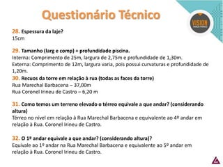 Questionário Técnico 
28. Espessura da laje? 
15cm 
29. Tamanho (larg e comp) + profundidade piscina. 
Interna: Comprimento de 25m, largura de 2,75m e profundidade de 1,30m. 
Externa: Comprimento de 12m, largura varia, pois possui curvaturas e profundidade de 1,20m. 
30. Recuos da torre em relação à rua (todas as faces da torre) 
Rua Marechal Barbacena – 37,00m 
Rua Coronel Irineu de Castro – 6,20 m 
31. Como temos um terreno elevado o térreo equivale a que andar? (considerando altura) 
Térreo no nível em relação à Rua Marechal Barbacena e equivalente ao 4º andar em relação à Rua. Coronel Irineu de Castro. 
32. O 1º andar equivale a que andar? (considerando altura)? 
Equivale ao 1º andar na Rua Marechal Barbacena e equivalente ao 5º andar em relação à Rua. Coronel Irineu de Castro.  