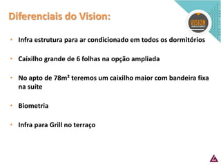 Diferenciais do Vision: 
•Infra estrutura para ar condicionado em todos os dormitórios 
•Caixilho grande de 6 folhas na opção ampliada 
•No apto de 78m² teremos um caixilho maior com bandeira fixa na suíte 
•Biometria 
•Infra para Grill no terraço  