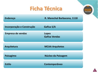 Estilo Contemporâneo 
Arquitetura MCAA Arquitetos 
Paisagimo Núcleo da Paisagem 
Endereço R. Marechal Barbacena, 1118 
Incorporação e Construção Gafisa S/A 
Empresa de vendas Lopes 
Gafisa Vendas 
Ficha Técnica  