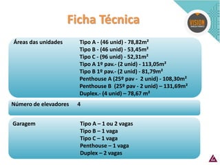 Número de elevadores 4 
Áreas das unidades Tipo A - (46 unid) - 78,82m² Tipo B - (46 unid) - 53,45m² Tipo C - (96 unid) - 52,31m² Tipo A 1º pav.- (2 unid) - 113,05m² Tipo B 1º pav.- (2 unid) - 81,79m² Penthouse A (25º pav - 2 unid) - 108,30m² Penthouse B (25º pav - 2 unid) – 131,69m² Duplex.- (4 unid) – 78,67 m² 
Ficha Técnica 
Garagem Tipo A – 1 ou 2 vagas 
Tipo B – 1 vaga 
Tipo C – 1 vaga 
Penthouse – 1 vaga 
Duplex – 2 vagas  
