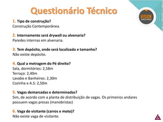Questionário Técnico 
1. Tipo de construção? Construção Contemporânea. 2. Internamente será drywall ou alvenaria? Paredes internas em alvenaria. 3. Tem depósito, onde será localizado e tamanho? Não existe depósito. 4. Qual a metragem do Pé direito? Sala, dormitórios: 2,58m Terraço: 2,40m Lavabo e Banheiros: 2,30m Cozinha e A.S: 2,50m 5. Vagas demarcadas e determinadas? Sim, de acordo com a planta de distribuição de vagas. Os primeiros andares possuem vagas presas (manobristas) 6. Vaga de visitante (carros e moto)? Não existe vaga de visitante.  
