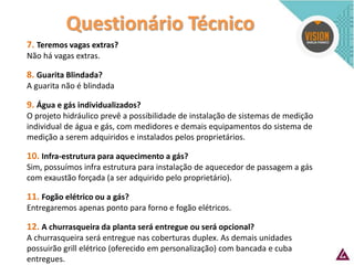 Questionário Técnico 
7. Teremos vagas extras? 
Não há vagas extras. 
8. Guarita Blindada? 
A guarita não é blindada 
9. Água e gás individualizados? 
O projeto hidráulico prevê a possibilidade de instalação de sistemas de medição individual de água e gás, com medidores e demais equipamentos do sistema de medição a serem adquiridos e instalados pelos proprietários. 
10. Infra-estrutura para aquecimento a gás? 
Sim, possuímos infra estrutura para instalação de aquecedor de passagem a gás com exaustão forçada (a ser adquirido pelo proprietário). 
11. Fogão elétrico ou a gás? 
Entregaremos apenas ponto para forno e fogão elétricos. 
12. A churrasqueira da planta será entregue ou será opcional? 
A churrasqueira será entregue nas coberturas duplex. As demais unidades possuirão grill elétrico (oferecido em personalização) com bancada e cuba entregues.  