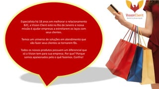 Especialista há 18 anos em melhorar o relacionamento
B2C, a Vision Client está no Rio de Janeiro e nossa
missão é ajudar empresas a estreitarem os laços com
seus clientes.
Temos um universo de soluções em atendimento que
vão fazer seus clientes se tornarem fãs.
Todos os nossos produtos possuem um diferencial que
só a Vision tem para sua empresa. Por que? Porque
somos apaixonados pelo o quê fazemos. Confira!
 