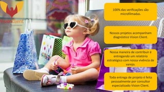 100% das verificações são
microfilmadas.
Nossos projetos acompanham
diagnóstico Vision Client.
Nossa maneira de contribuir é
entregando um relatório
estratégico com nossa vivência de
varejo.
Toda entrega de projeto é feita
pessoalmente por consultor
especializado Vision Client.
 