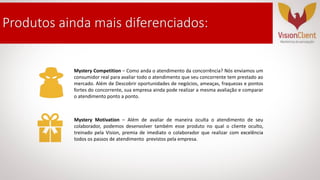 Mystery Competition – Como anda o atendimento da concorrência? Nós enviamos um
consumidor real para avaliar todo o atendimento que seu concorrente tem prestado ao
mercado. Além de Descobrir oportunidades de negócios, ameaças, fraquezas e pontos
fortes do concorrente, sua empresa ainda pode realizar a mesma avaliação e comparar
o atendimento ponto a ponto.
Mystery Motivation – Além de avaliar de maneira oculta o atendimento de seu
colaborador, podemos desenvolver também esse produto no qual o cliente oculto,
treinado pela Vision, premia de imediato o colaborador que realizar com excelência
todos os passos de atendimento previstos pela empresa.
Produtos ainda mais diferenciados:
 
