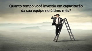 Quanto tempo você investiu em capacitação
da sua equipe no último mês?
 