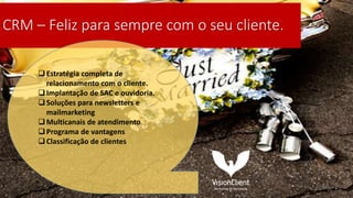 CRM – Feliz para sempre com o seu cliente.
Estratégia completa de
relacionamento com o cliente.
Implantação de SAC e ouvidoria.
Soluções para newsletters e
mailmarketing
Multicanais de atendimento
Programa de vantagens
Classificação de clientes
 