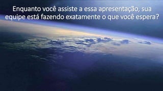 Enquanto você assiste a essa apresentação, sua
equipe está fazendo exatamente o que você espera?
 