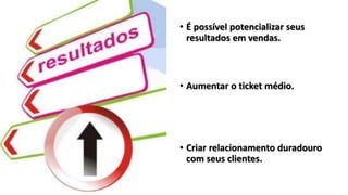 • É possível potencializar seus
resultados em vendas.
• Aumentar o ticket médio.
• Criar relacionamento duradouro
com seus clientes.
 