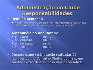 Reunião Semanal: Na primeira reunião de cada mês, na informação rotária, falar sobre o tema do mês, seguindo o calendário de RI. Assembléia do Ano Rotário: 1ª - JULHO DIA 12 2ª - OUTUBRO DIA 18 3ª - FEVEREIRO DIA 07 4ª - JUNHO DIA 12 Durante o ano rotário serão realizadas 06 reuniões com o Conselho Diretor ou mais, em caráter extraordinário, caso haja necessidade. 