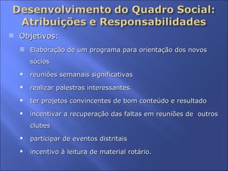 Objetivos:  Elaboração de um programa para orientação dos novos sócios reuniões semanais significativas  realizar palestras interessantes. ter projetos convincentes de bom conteúdo e resultado  incentivar a recuperação das faltas em reuniões de  outros clubes  participar de eventos distritais  incentivo à leitura de material rotário.  