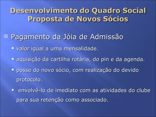 Pagamento da Jóia de Admissão  valor igual a uma mensalidade.  aquisição da cartilha rotária, do pin e da agenda.  posse do novo sócio, com realização do devido protocolo. envolvê-lo de imediato com as atividades do clube para sua retenção como associado. 