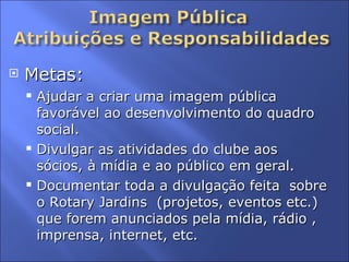 Metas:  Ajudar a criar uma imagem pública favorável ao desenvolvimento do quadro social. Divulgar as atividades do clube aos sócios, à mídia e ao público em geral.  Documentar toda a divulgação feita  sobre o Rotary Jardins  (projetos, eventos etc.) que forem anunciados pela mídia, rádio , imprensa, internet, etc. 