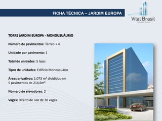 FICHA TÉCNICA – JARDIM EUROPA




TORRE JARDIM EUROPA - MONOUSUÁURIO

Número de pavimentos: Térreo + 4

Unidade por pavimento: 1

Total de unidades: 5 lajes

Tipos de unidades: Edifício Monousuário

Áreas privativas: 1.073 m² divididos em
5 pavimentos de 214,6m²

Número de elevadores: 2

Vagas: Direito de uso de 30 vagas
 