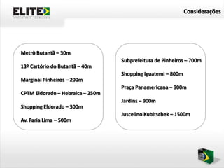 Considerações




Metrô Butantã – 30m
                                  Subprefeitura de Pinheiros – 700m
13º Cartório do Butantã – 40m
                                  Shopping Iguatemi – 800m
Marginal Pinheiros – 200m
                                  Praça Panamericana – 900m
CPTM Eldorado – Hebraica – 250m
                                  Jardins – 900m
Shopping Eldorado – 300m
                                  Juscelino Kubitschek – 1500m
Av. Faria Lima – 500m
 
