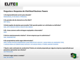 Perguntas e Respostas do Vital Brasil Business Towers
1-O empreendimento vai ter piso elevado?
REBAIXADO, 8 CM (NOS 2 PRÉDIOS)

2-As paredes são de alvenaria ou Dry Wall ?
DRY WALL

3-Existe opções de plantas para junções? Até quando podem ser solicitadas ou definidas?
SIM, ATÉ 6 MESES APÓS O INICIO DAS OBRAS

4-Ás áreas comuns serão entregues equipadas e decoradas?
NÃO

5-Vai ter estacionamento rotativo? Já tem empresa que ira administrar?
SIM, PARKIMETRO

6-Os proprietários terão vagas determinadas?
NÃO, SERÃO INTEDETERMINADAS COM DIREITO DE USO DE 1 VAGA PARA AS UNIDADES TIPO,
5 VAGAS PARA AS COBERTURAS DUPLEX E 30 VAGAS PARA A TORRE JARDIM EUROPA

7-Qual o valor estimado do condomínio? Existe um estudo preparado por alguma empresa especializada que
possamos apresentar aos clientes?
EM PROCESSO

8-Haverá vagas extras a vendas?
SIM, 30 VAGAS
 