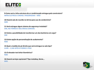 9-Como será a infra-estrutura do ar condicionado entregue pela construtora?
INFRA ELETRICA E DRENO. FRIGORIGENA – NÃO

10-Haverá sala de reunião no térreo para uso do condomínio?
NÃO

11-Será entregue algum sistema de segurança instalado?
SIM, NO TÉRREO E NAS ÁREAS COMUNS

12-Existe a possibilidade de transformar um dos banheiros em copa?
SIM

13-Existe opção de personalização de acabamento?
NÃO

14-Qual a medida do pé direito que será entregue na sala tipo?
LIVRE – 2,5M APÓS O FORRO E PISO

15-O elevador terá leitor biométrico?
NÃO

16-Haverá serviços opcionais? Tipo motoboy, Xerox...
NÃO
 