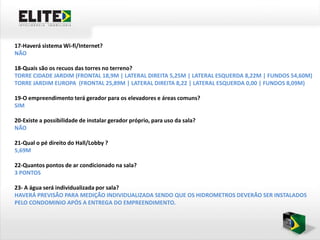 17-Haverá sistema Wi-fi/Internet?
NÃO

18-Quais são os recuos das torres no terreno?
TORRE CIDADE JARDIM (FRONTAL 18,9M | LATERAL DIREITA 5,25M | LATERAL ESQUERDA 8,22M | FUNDOS 54,60M)
TORRE JARDIM EUROPA (FRONTAL 25,89M | LATERAL DIREITA 8,22 | LATERAL ESQUERDA 0,00 | FUNDOS 8,09M)

19-O empreendimento terá gerador para os elevadores e áreas comuns?
SIM

20-Existe a possibilidade de instalar gerador próprio, para uso da sala?
NÃO

21-Qual o pé direito do Hall/Lobby ?
5,69M

22-Quantos pontos de ar condicionado na sala?
3 PONTOS

23- A água será individualizada por sala?
HAVERÁ PREVISÃO PARA MEDIÇÃO INDIVIDUALIZADA SENDO QUE OS HIDROMETROS DEVERÃO SER INSTALADOS
PELO CONDOMINIO APÓS A ENTREGA DO EMPREENDIMENTO.
 