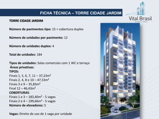 FICHA TÉCNICA – TORRE CIDADE JARDIM
TORRE CIDADE JARDIM

Número de pavimentos tipo: 15 + cobertura duplex

Número de unidades por pavimento: 12

Número de unidades duplex: 4

Total de unidades: 184

Tipos de unidades: Salas comerciais com 1 WC e terraço
Áreas privativas:
TIPOS:
Finais 1, 5, 6, 7, 11 – 37,23m²
Finais 2, 4, 8 e 10 – 47,53m²
Finais 3 e 9 – 35,83m²
Final 12 – 46,43m²
COBERTURAS:
Finais 1 e 3 – 183,40m² - 5 vagas
Finais 2 e 4 – 199,66m² - 5 vagas
Número de elevadores: 5

Vagas: Direito de uso de 1 vaga por unidade
 