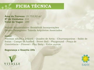 FICHA TÉCNICA

Área do Terreno: 25.753,92 m²
Nº de Unidades: 232
Total de Vagas: 289

Projeto Arquitetônico: Brookfield Incorporações
Projeto Paisagismo: Takeda Arquitetos Associados

Lazer:
Piscinas adulto e infantil – Quadra de Areia - Churrasqueiras - Salão de
festas - Campo de futebol - Street Ball - Playground - Praça de
Convivência – Fitness – Play Baby - Entre outros

Segurança e Guarita 24h
 