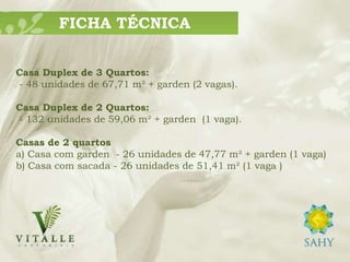 FICHA TÉCNICA


Casa Duplex de 3 Quartos:
- 48 unidades de 67,71 m² + garden (2 vagas).

Casa Duplex de 2 Quartos:
- 132 unidades de 59,06 m² + garden (1 vaga).

Casas de 2 quartos
a) Casa com garden - 26 unidades de 47,77 m² + garden (1 vaga)
b) Casa com sacada - 26 unidades de 51,41 m² (1 vaga )
 