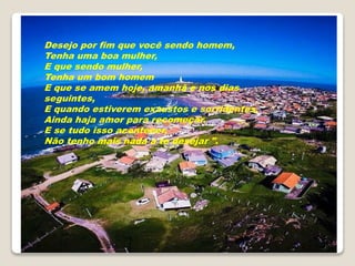 Desejo por fim que você sendo homem,
Tenha uma boa mulher,
E que sendo mulher,
Tenha um bom homem
E que se amem hoje, amanhã e nos dias
seguintes,
E quando estiverem exaustos e sorridentes,
Ainda haja amor para recomeçar.
E se tudo isso acontecer,
Não tenho mais nada a te desejar ".
 