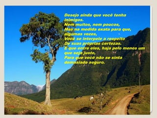 Desejo ainda que você tenha
inimigos.
Nem muitos, nem poucos,
Mas na medida exata para que,
algumas vezes,
Você se interpele a respeito
De suas próprias certezas.
E que entre eles, haja pelo menos um
que seja justo,
Para que você não se sinta
demasiado seguro.
 