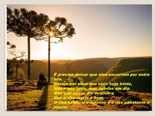É preciso deixar que eles escorram por entre
nós.
Desejo por sinal que você seja triste,
Não o ano todo, mas apenas um dia.
Mas que nesse dia descubra
Que o riso diário é bom,
O riso habitual é insosso e o riso constante é
insano
 