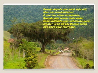 Desejo depois que você seja útil,
Mas não insubstituível.
E que nos maus momentos,
Quando não restar mais nada,
Essa utilidade seja suficiente para
manter você de pé. Desejo ainda
que você seja tolerante,
 