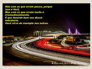 Não com os que erram pouco, porque
isso é fácil,
Mas com os que erram muito e
irremediavelmente,
E que fazendo bom uso dessa
tolerância,
Você sirva de exemplo aos outros.
 