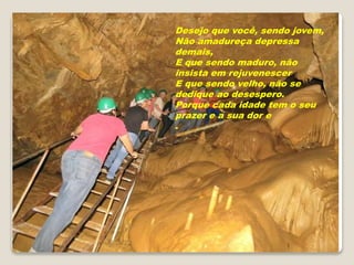 Desejo que você, sendo jovem,
Não amadureça depressa
demais,
E que sendo maduro, não
insista em rejuvenescer
E que sendo velho, não se
dedique ao desespero.
Porque cada idade tem o seu
prazer e a sua dor e
.
 