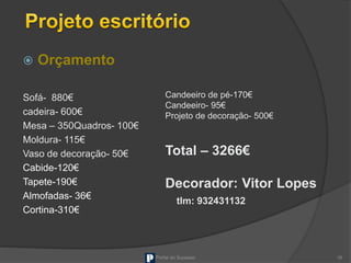  Orçamento
Sofá- 880€
cadeira- 600€
Mesa – 350Quadros- 100€
Moldura- 115€
Vaso de decoração- 50€
Cabide-120€
Tapete-190€
Almofadas- 36€
Cortina-310€
Portal do Sucesso 16
Candeeiro de pé-170€
Candeeiro- 95€
Projeto de decoração- 500€
Total – 3266€
Decorador: Vitor Lopes
tlm: 932431132
 