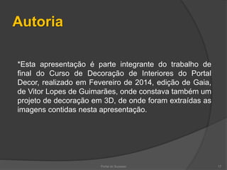 Autoria
Portal do Sucesso 17
*Esta apresentação é parte integrante do trabalho de
final do Curso de Decoração de Interiores do Portal
Decor, realizado em Fevereiro de 2014, edição de Gaia,
de Vitor Lopes de Guimarães, onde constava também um
projeto de decoração em 3D, de onde foram extraídas as
imagens contidas nesta apresentação.
 
