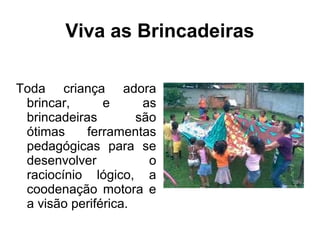 Viva as Brincadeiras
Toda criança adora
brincar, e as
brincadeiras são
ótimas ferramentas
pedagógicas para se
desenvolver o
raciocínio lógico, a
coodenação motora e
a visão periférica.
 