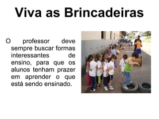 Viva as Brincadeiras
O professor deve
sempre buscar formas
interessantes de
ensino, para que os
alunos tenham prazer
em aprender o que
está sendo ensinado.
 
