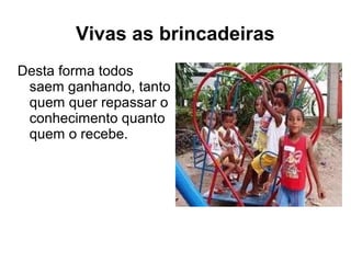 Vivas as brincadeiras
Desta forma todos
saem ganhando, tanto
quem quer repassar o
conhecimento quanto
quem o recebe.
 