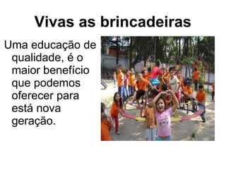 Vivas as brincadeiras
Uma educação de
qualidade, é o
maior benefício
que podemos
oferecer para
está nova
geração.
 