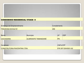 CONDOMINIO RESIDENCIAL VIVACE II
Endereço do Empreendimento Complemento
TRAVESSA SCHULTZ 286
Bairro Município UF CEP
CACHOEIRA ALMIRANTE TAMANDARÉ PR
Construtor CNPJ/CPF
CONSTRUTORA PIACENTINI LTDA. 076.307.024/0001-50
 