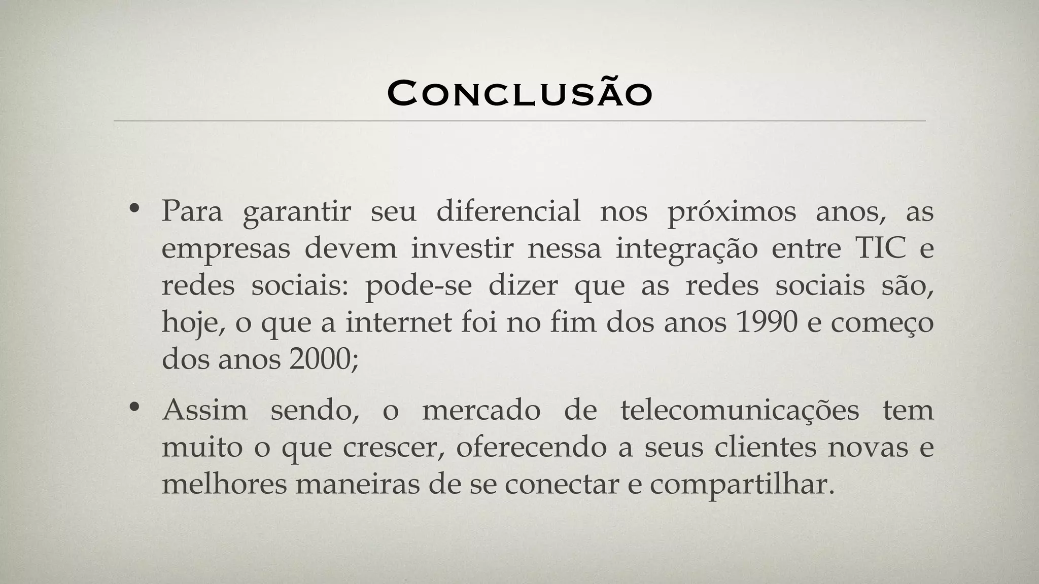 Conclusão Para garantir seu diferencial nos próximos anos, as empresas devem investir nessa integração entre TIC e redes sociais: pode-se dizer que as redes sociais são, hoje, o que a internet foi no fim dos anos 1990 e começo dos anos 2000; Assim sendo, o mercado de telecomunicações tem muito o que crescer, oferecendo a seus clientes novas e melhores maneiras de se conectar e compartilhar. 